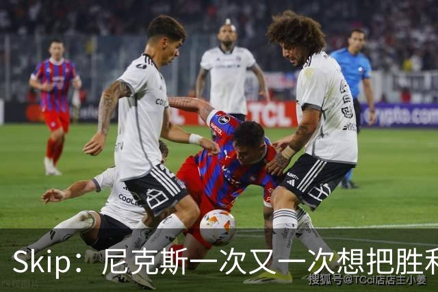 Skip：尼克斯一次又一次想把胜利还给马刺 但马刺就是接不住